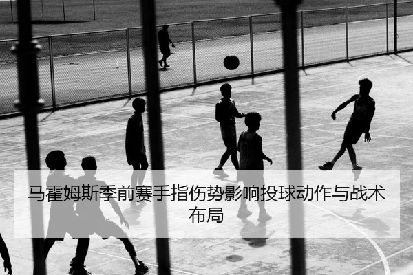 马霍姆斯季前赛手指伤势影响投球动作与战术布局